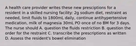 A health care provider writes these new presciptions for a resident in a skilled nursing facility: 2g sodium diet, restraint as needed, limit fluids to 1800mL daily, continue antihypertensive medication, milk of magnesia 30mL PO once of no BM for 3 days. The nurse should A. question the fluids restriction B. question the order for the restraint C. transcribe the prescriptions as written D. Assess the resident's bowel elimination