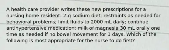 A health care provider writes these new prescriptions for a nursing home resident: 2-g sodium diet; restraints as needed for behavioral problems; limit fluids to 2000 mL daily; continue antihypertensive medication; milk of magnesia 30 mL orally one time as needed if no bowel movement for 3 days. Which of the following is most appropriate for the nurse to do first?