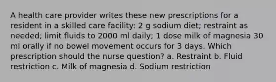 A health care provider writes these new prescriptions for a resident in a skilled care facility: 2 g sodium diet; restraint as needed; limit fluids to 2000 ml daily; 1 dose milk of magnesia 30 ml orally if no bowel movement occurs for 3 days. Which prescription should the nurse question? a. Restraint b. Fluid restriction c. Milk of magnesia d. Sodium restriction