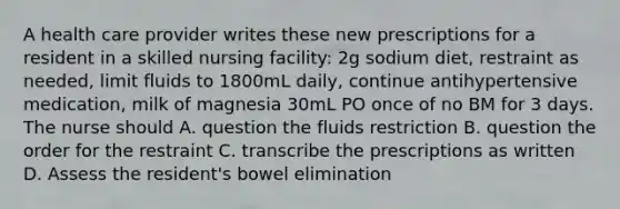 A health care provider writes these new prescriptions for a resident in a skilled nursing facility: 2g sodium diet, restraint as needed, limit fluids to 1800mL daily, continue antihypertensive medication, milk of magnesia 30mL PO once of no BM for 3 days. The nurse should A. question the fluids restriction B. question the order for the restraint C. transcribe the prescriptions as written D. Assess the resident's bowel elimination