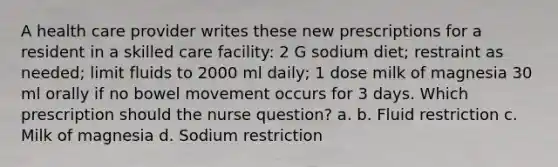 A health care provider writes these new prescriptions for a resident in a skilled care facility: 2 G sodium diet; restraint as needed; limit fluids to 2000 ml daily; 1 dose milk of magnesia 30 ml orally if no bowel movement occurs for 3 days. Which prescription should the nurse question? a. b. Fluid restriction c. Milk of magnesia d. Sodium restriction