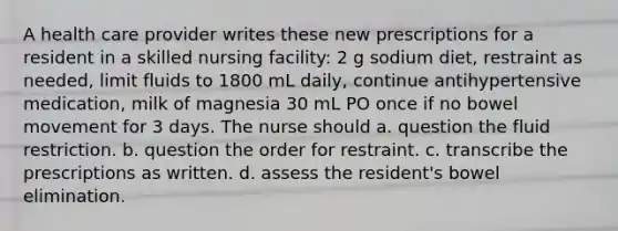 A health care provider writes these new prescriptions for a resident in a skilled nursing facility: 2 g sodium diet, restraint as needed, limit fluids to 1800 mL daily, continue antihypertensive medication, milk of magnesia 30 mL PO once if no bowel movement for 3 days. The nurse should a. question the fluid restriction. b. question the order for restraint. c. transcribe the prescriptions as written. d. assess the resident's bowel elimination.