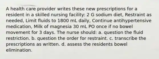 A health care provider writes these new prescriptions for a resident in a skilled nursing facility: 2 G sodium diet, Restraint as needed, Limit fluids to 1800 mL daily, Continue antihypertensive medication, Milk of magnesia 30 mL PO once if no bowel movement for 3 days. The nurse should: a. question the fluid restriction. b. question the order for restraint. c. transcribe the prescriptions as written. d. assess the residents bowel elimination.