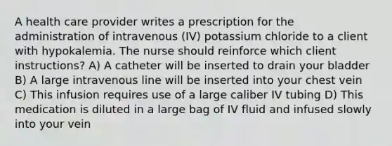 A health care provider writes a prescription for the administration of intravenous (IV) potassium chloride to a client with hypokalemia. The nurse should reinforce which client instructions? A) A catheter will be inserted to drain your bladder B) A large intravenous line will be inserted into your chest vein C) This infusion requires use of a large caliber IV tubing D) This medication is diluted in a large bag of IV fluid and infused slowly into your vein