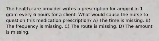 The health care provider writes a prescription for ampicillin 1 gram every 6 hours for a client. What would cause the nurse to question this medication prescription? A) The time is missing. B) The frequency is missing. C) The route is missing. D) The amount is missing.