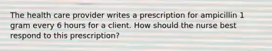 The health care provider writes a prescription for ampicillin 1 gram every 6 hours for a client. How should the nurse best respond to this prescription?