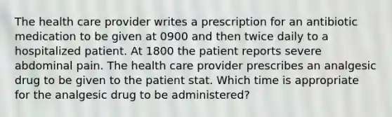 The health care provider writes a prescription for an antibiotic medication to be given at 0900 and then twice daily to a hospitalized patient. At 1800 the patient reports severe abdominal pain. The health care provider prescribes an analgesic drug to be given to the patient stat. Which time is appropriate for the analgesic drug to be administered?