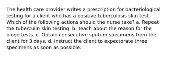 The health care provider writes a prescription for bacteriological testing for a client who has a positive tuberculosis skin test. Which of the following actions should the nurse take? a. Repeat the tuberculin skin testing. b. Teach about the reason for the blood tests. c. Obtain consecutive sputum specimens from the client for 3 days. d. Instruct the client to expectorate three specimens as soon as possible.