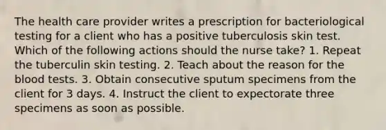 The health care provider writes a prescription for bacteriological testing for a client who has a positive tuberculosis skin test. Which of the following actions should the nurse take? 1. Repeat the tuberculin skin testing. 2. Teach about the reason for the blood tests. 3. Obtain consecutive sputum specimens from the client for 3 days. 4. Instruct the client to expectorate three specimens as soon as possible.