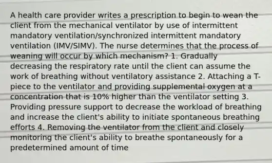 A health care provider writes a prescription to begin to wean the client from the mechanical ventilator by use of intermittent mandatory ventilation/synchronized intermittent mandatory ventilation (IMV/SIMV). The nurse determines that the process of weaning will occur by which mechanism? 1. Gradually decreasing the respiratory rate until the client can assume the work of breathing without ventilatory assistance 2. Attaching a T-piece to the ventilator and providing supplemental oxygen at a concentration that is 10% higher than the ventilator setting 3. Providing pressure support to decrease the workload of breathing and increase the client's ability to initiate spontaneous breathing efforts 4. Removing the ventilator from the client and closely monitoring the client's ability to breathe spontaneously for a predetermined amount of time