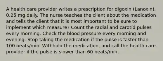 A health care provider writes a prescription for digoxin (Lanoxin), 0.25 mg daily. The nurse teaches the client about the medication and tells the client that it is most important to be sure to implement which measure? Count the radial and carotid pulses every morning. Check the blood pressure every morning and evening. Stop taking the medication if the pulse is faster than 100 beats/min. Withhold the medication, and call the health care provider if the pulse is slower than 60 beats/min.