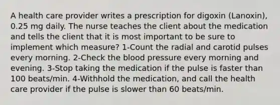 A health care provider writes a prescription for digoxin (Lanoxin), 0.25 mg daily. The nurse teaches the client about the medication and tells the client that it is most important to be sure to implement which measure? 1-Count the radial and carotid pulses every morning. 2-Check the blood pressure every morning and evening. 3-Stop taking the medication if the pulse is faster than 100 beats/min. 4-Withhold the medication, and call the health care provider if the pulse is slower than 60 beats/min.