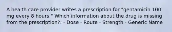 A health care provider writes a prescription for "gentamicin 100 mg every 8 hours." Which information about the drug is missing from the prescription?: - Dose - Route - Strength - Generic Name