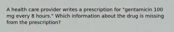 A health care provider writes a prescription for "gentamicin 100 mg every 8 hours." Which information about the drug is missing from the prescription?