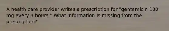 A health care provider writes a prescription for "gentamicin 100 mg every 8 hours." What information is missing from the prescription?