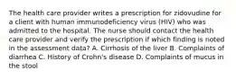 The health care provider writes a prescription for zidovudine for a client with human immunodeficiency virus (HIV) who was admitted to the hospital. The nurse should contact the health care provider and verify the prescription if which finding is noted in the assessment data? A. Cirrhosis of the liver B. Complaints of diarrhea C. History of Crohn's disease D. Complaints of mucus in the stool