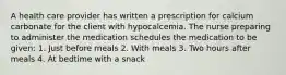 A health care provider has written a prescription for calcium carbonate for the client with hypocalcemia. The nurse preparing to administer the medication schedules the medication to be given: 1. Just before meals 2. With meals 3. Two hours after meals 4. At bedtime with a snack