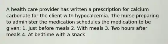 A health care provider has written a prescription for calcium carbonate for the client with hypocalcemia. The nurse preparing to administer the medication schedules the medication to be given: 1. Just before meals 2. With meals 3. Two hours after meals 4. At bedtime with a snack