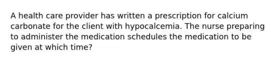 A health care provider has written a prescription for calcium carbonate for the client with hypocalcemia. The nurse preparing to administer the medication schedules the medication to be given at which time?