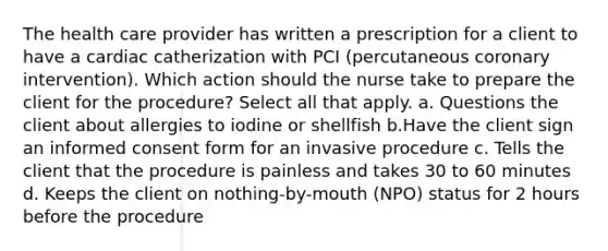 The health care provider has written a prescription for a client to have a cardiac catherization with PCI (percutaneous coronary intervention). Which action should the nurse take to prepare the client for the procedure? Select all that apply. a. Questions the client about allergies to iodine or shellfish b.Have the client sign an informed consent form for an invasive procedure c. Tells the client that the procedure is painless and takes 30 to 60 minutes d. Keeps the client on nothing-by-mouth (NPO) status for 2 hours before the procedure