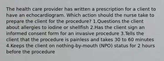 The health care provider has written a prescription for a client to have an echocardiogram. Which action should the nurse take to prepare the client for the procedure? 1.Questions the client about allergies to iodine or shellfish 2.Has the client sign an informed consent form for an invasive procedure 3.Tells the client that the procedure is painless and takes 30 to 60 minutes 4.Keeps the client on nothing-by-mouth (NPO) status for 2 hours before the procedure