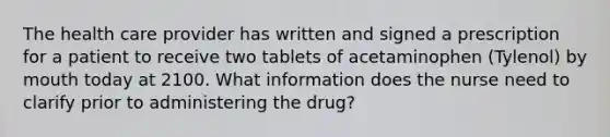 The health care provider has written and signed a prescription for a patient to receive two tablets of acetaminophen (Tylenol) by mouth today at 2100. What information does the nurse need to clarify prior to administering the drug?