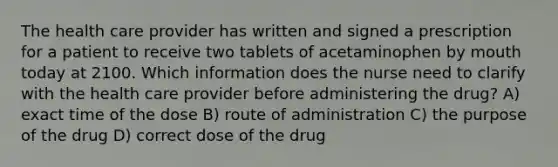 The health care provider has written and signed a prescription for a patient to receive two tablets of acetaminophen by mouth today at 2100. Which information does the nurse need to clarify with the health care provider before administering the drug? A) exact time of the dose B) route of administration C) the purpose of the drug D) correct dose of the drug