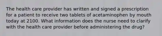 The health care provider has written and signed a prescription for a patient to receive two tablets of acetaminophen by mouth today at 2100. What information does the nurse need to clarify with the health care provider before administering the drug?