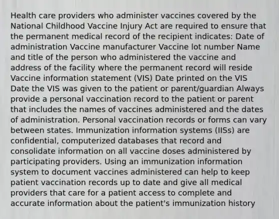 Health care providers who administer vaccines covered by the National Childhood Vaccine Injury Act are required to ensure that the permanent medical record of the recipient indicates: Date of administration Vaccine manufacturer Vaccine lot number Name and title of the person who administered the vaccine and address of the facility where the permanent record will reside Vaccine information statement (VIS) Date printed on the VIS Date the VIS was given to the patient or parent/guardian Always provide a personal vaccination record to the patient or parent that includes the names of vaccines administered and the dates of administration. Personal vaccination records or forms can vary between states. Immunization information systems (IISs) are confidential, computerized databases that record and consolidate information on all vaccine doses administered by participating providers. Using an immunization information system to document vaccines administered can help to keep patient vaccination records up to date and give all medical providers that care for a patient access to complete and accurate information about the patient's immunization history