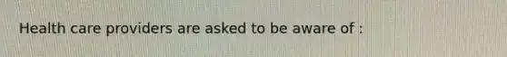 Health care providers are asked to be aware of :