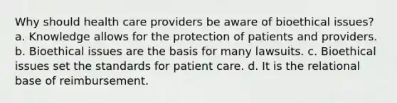 Why should health care providers be aware of bioethical issues? a. Knowledge allows for the protection of patients and providers. b. Bioethical issues are the basis for many lawsuits. c. Bioethical issues set the standards for patient care. d. It is the relational base of reimbursement.