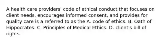 A health care providers' code of ethical conduct that focuses on client needs, encourages informed consent, and provides for quality care is a referred to as the A. code of ethics. B. Oath of Hippocrates. C. Principles of Medical Ethics. D. client's bill of rights.