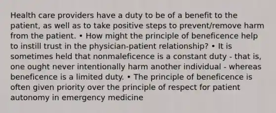 Health care providers have a duty to be of a benefit to the patient, as well as to take positive steps to prevent/remove harm from the patient. • How might the principle of beneficence help to instill trust in the physician-patient relationship? • It is sometimes held that nonmaleficence is a constant duty - that is, one ought never intentionally harm another individual - whereas beneficence is a limited duty. • The principle of beneficence is often given priority over the principle of respect for patient autonomy in emergency medicine