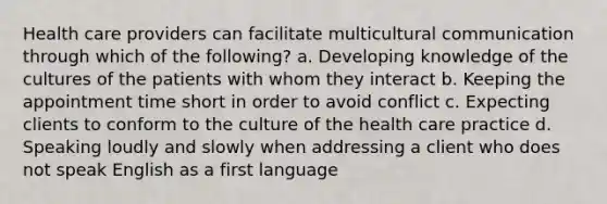 Health care providers can facilitate multicultural communication through which of the following? a. Developing knowledge of the cultures of the patients with whom they interact b. Keeping the appointment time short in order to avoid conflict c. Expecting clients to conform to the culture of the health care practice d. Speaking loudly and slowly when addressing a client who does not speak English as a first language