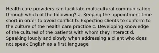 Health care providers can facilitate multicultural communication through which of the following? a. Keeping the appointment time short in order to avoid conflict b. Expecting clients to conform to the culture of the health care practice c. Developing knowledge of the cultures of the patients with whom they interact d. Speaking loudly and slowly when addressing a client who does not speak English as a first language