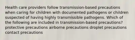 Health care providers follow transmission-based precautions when caring for children with documented pathogens or children suspected of having highly transmissible pathogens. Which of the following are included in transmission-based precautions? protective precautions airborne precautions droplet precautions contact precautions