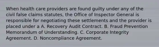 When health care providers are found guilty under any of the civil false claims statutes, the Office of Inspector General is responsible for negotiating these settlements and the provider is placed under a A. Recovery Audit Contract. B. Fraud Prevention Memorandum of Understanding. C. Corporate Integrity Agreement. D. Noncompliance Agreement.