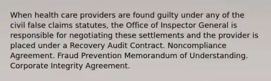 When health care providers are found guilty under any of the civil false claims statutes, the Office of Inspector General is responsible for negotiating these settlements and the provider is placed under a Recovery Audit Contract. Noncompliance Agreement. Fraud Prevention Memorandum of Understanding. Corporate Integrity Agreement.