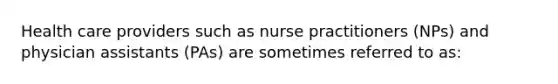 Health care providers such as nurse practitioners (NPs) and physician assistants (PAs) are sometimes referred to as: