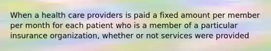 When a health care providers is paid a fixed amount per member per month for each patient who is a member of a particular insurance organization, whether or not services were provided