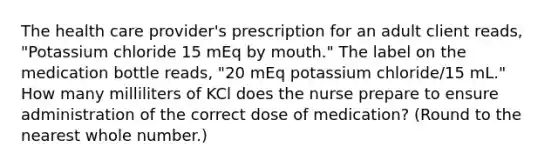 The health care provider's prescription for an adult client reads, "Potassium chloride 15 mEq by mouth." The label on the medication bottle reads, "20 mEq potassium chloride/15 mL." How many milliliters of KCl does the nurse prepare to ensure administration of the correct dose of medication? (Round to the nearest whole number.)