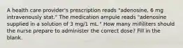 A health care provider's prescription reads "adenosine, 6 mg intravenously stat." The medication ampule reads "adenosine supplied in a solution of 3 mg/1 mL." How many milliliters should the nurse prepare to administer the correct dose? Fill in the blank.