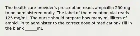 The health care provider's prescription reads ampicillin 250 mg to be administered orally. The label of the mediation vial reads 125 mg/mL. The nurse should prepare how many milliliters of ampicillin to administer to the correct dose of medication? Fill in the blank ______mL