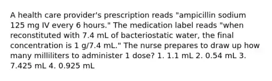 A health care provider's prescription reads "ampicillin sodium 125 mg IV every 6 hours." The medication label reads "when reconstituted with 7.4 mL of bacteriostatic water, the final concentration is 1 g/7.4 mL." The nurse prepares to draw up how many milliliters to administer 1 dose? 1. 1.1 mL 2. 0.54 mL 3. 7.425 mL 4. 0.925 mL