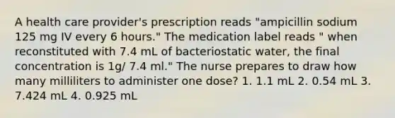 A health care provider's prescription reads "ampicillin sodium 125 mg IV every 6 hours." The medication label reads " when reconstituted with 7.4 mL of bacteriostatic water, the final concentration is 1g/ 7.4 ml." The nurse prepares to draw how many milliliters to administer one dose? 1. 1.1 mL 2. 0.54 mL 3. 7.424 mL 4. 0.925 mL