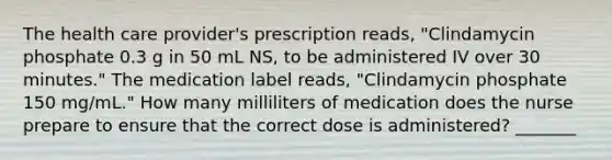 The health care provider's prescription reads, "Clindamycin phosphate 0.3 g in 50 mL NS, to be administered IV over 30 minutes." The medication label reads, "Clindamycin phosphate 150 mg/mL." How many milliliters of medication does the nurse prepare to ensure that the correct dose is administered? _______