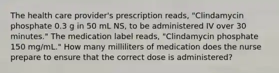 The health care provider's prescription reads, "Clindamycin phosphate 0.3 g in 50 mL NS, to be administered IV over 30 minutes." The medication label reads, "Clindamycin phosphate 150 mg/mL." How many milliliters of medication does the nurse prepare to ensure that the correct dose is administered?