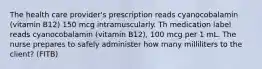 The health care provider's prescription reads cyanocobalamin (vitamin B12) 150 mcg intramuscularly. Th medication label reads cyanocobalamin (vitamin B12), 100 mcg per 1 mL. The nurse prepares to safely administer how many milliliters to the client? (FITB)