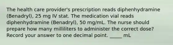 The health care provider's prescription reads diphenhydramine (Benadryl), 25 mg IV stat. The medication vial reads diphenhydramine (Benadryl), 50 mg/mL. The nurse should prepare how many milliliters to administer the correct dose? Record your answer to one decimal point. _____ mL