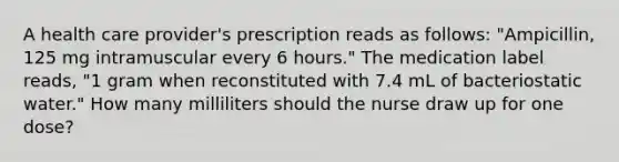 A health care provider's prescription reads as follows: "Ampicillin, 125 mg intramuscular every 6 hours." The medication label reads, "1 gram when reconstituted with 7.4 mL of bacteriostatic water." How many milliliters should the nurse draw up for one dose?